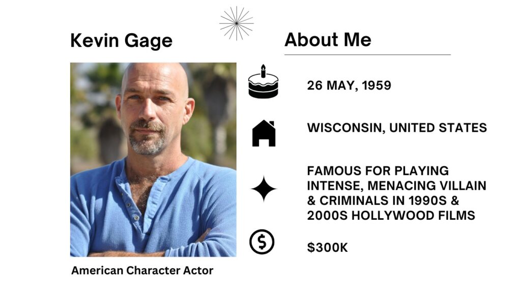 Kevin Gage Net Worth, Age, Wiki, Height, Wife, Movie and Career Kevin Gage is an American supporting actor most famous for his part in the crime movie Heat (1995).